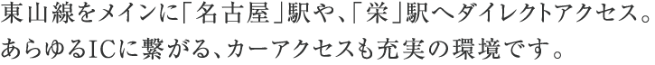 東山線をメインに「名古屋」駅や、「栄」駅へダイレクトアクセス。あらゆるICに繋がる、カーアクセスも充実の環境です。
