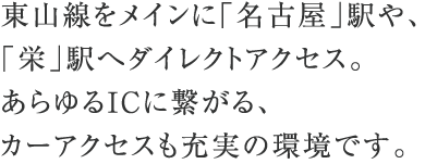 東山線をメインに「名古屋」駅や、「栄」駅へダイレクトアクセス。あらゆるICに繋がる、カーアクセスも充実の環境です。
